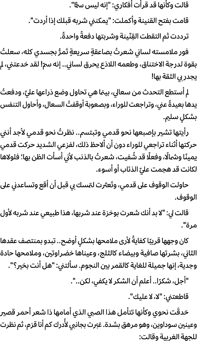 قالت وكأنها قد قرأت أفكاري: \“إنه ليس سمًّا\". قامت بفتح القنينة وأكملت: \"يمكنني شربه قبلك إذا أردت\". ترددت ثم التق...