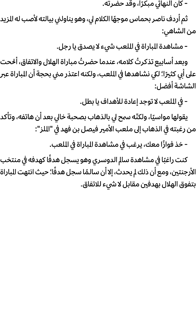  كان النهائي مبكرًا، وقد حضرته. ثم أردف ناصر بحماس موجهًا الكلام لي، وهو يناولني بيالته لأصب له المزيد من الشاهي: مشا...