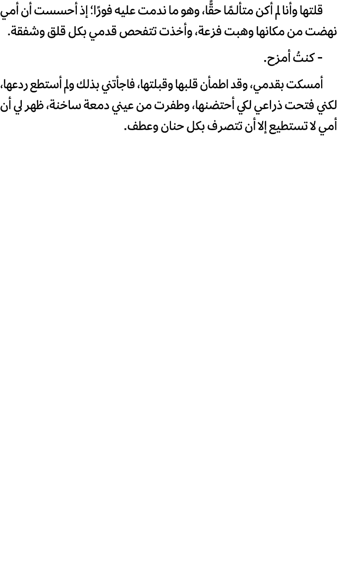 قلتها وأنا لم أكن متألـمًا حقًّا، وهو ما ندمت عليه فورًا؛ إذ أحسست أن أمي نهضت من مكانها وهبت فزعة، وأخذت تتفحص قدمي ...