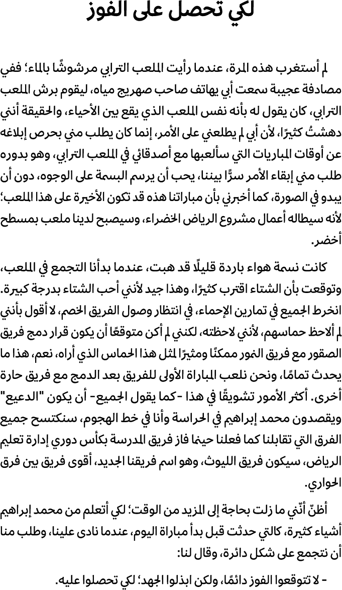 لكي تحصل على الفوز لم أستغرب هذه المرة، عندما رأيت الملعب الترابي مرشوشًا بالماء؛ ففي مصادفة عجيبة سمعت أبي يهاتف صاح...