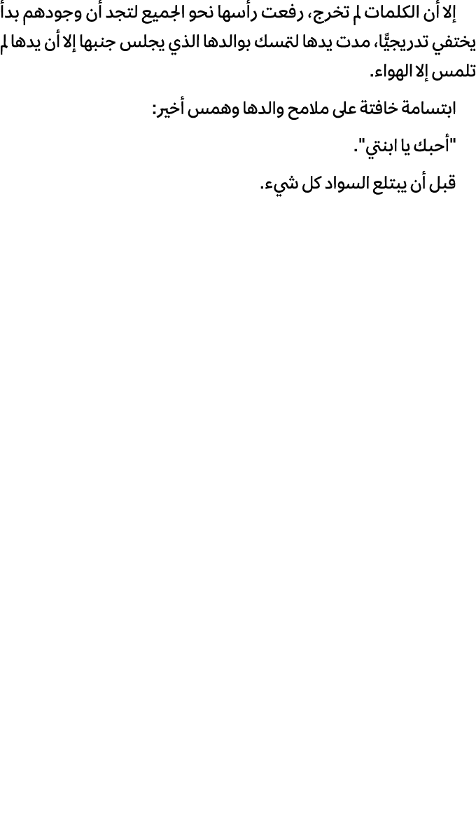 إلا أن الكلمات لم تخرج، رفعت رأسها نحو الجميع لتجد أن وجودهم بدأ يختفي تدريجيًّا، مدت يدها لتمسك بوالدها الذي يجلس جن...